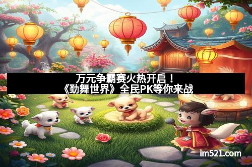 万元争霸赛火热开启！《劲舞世界》全民PK等你来战